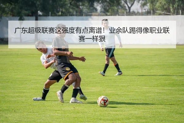 广东超级联赛这强度有点离谱！业余队踢得像职业联赛一样狠