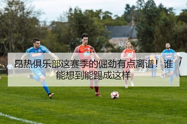 昂热俱乐部这赛季的倔劲有点离谱！谁能想到能踢成这样