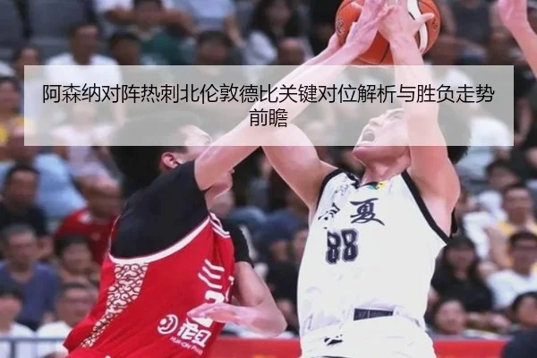 阿森纳对阵热刺北伦敦德比关键对位解析与胜负走势前瞻