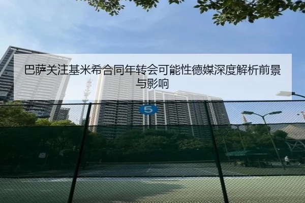 巴萨关注基米希合同年转会可能性德媒深度解析前景与影响