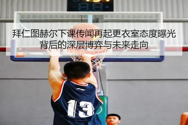 拜仁图赫尔下课传闻再起更衣室态度曝光背后的深层博弈与未来走向