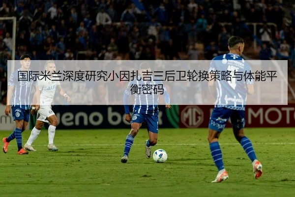 国际米兰深度研究小因扎吉三后卫轮换策略与体能平衡密码