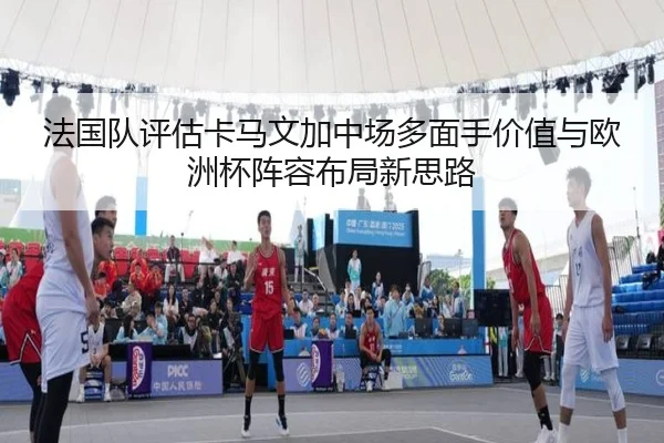 法国队评估卡马文加中场多面手价值与欧洲杯阵容布局新思路