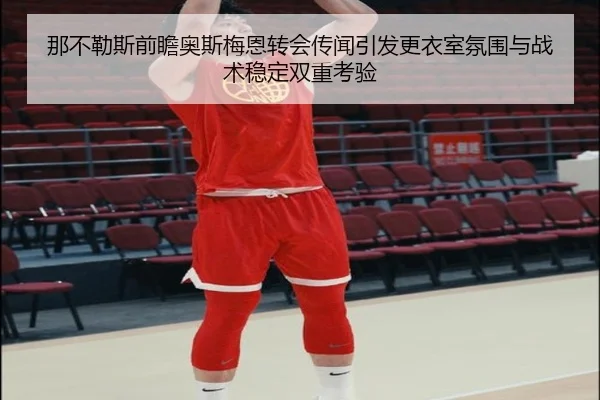 那不勒斯前瞻奥斯梅恩转会传闻引发更衣室氛围与战术稳定双重考验