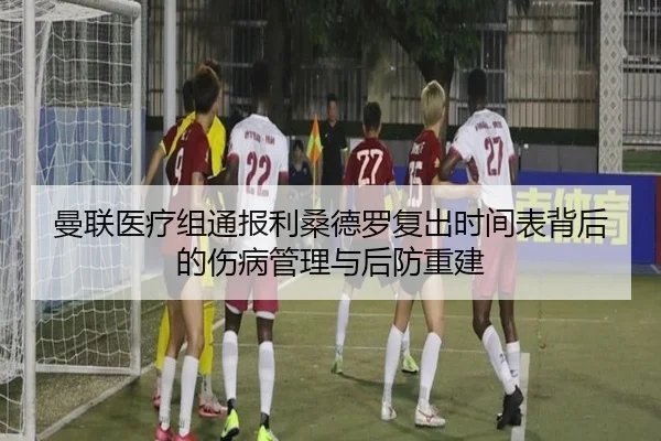 曼联医疗组通报利桑德罗复出时间表背后的伤病管理与后防重建