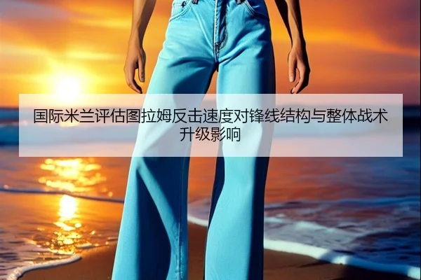 国际米兰评估图拉姆反击速度对锋线结构与整体战术升级影响