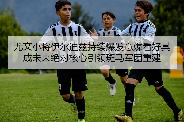 尤文小将伊尔迪兹持续爆发意媒看好其成未来绝对核心引领斑马军团重建