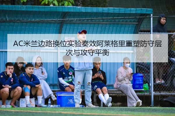 AC米兰边路换位实验奏效阿莱格里重塑防守层次与攻守平衡